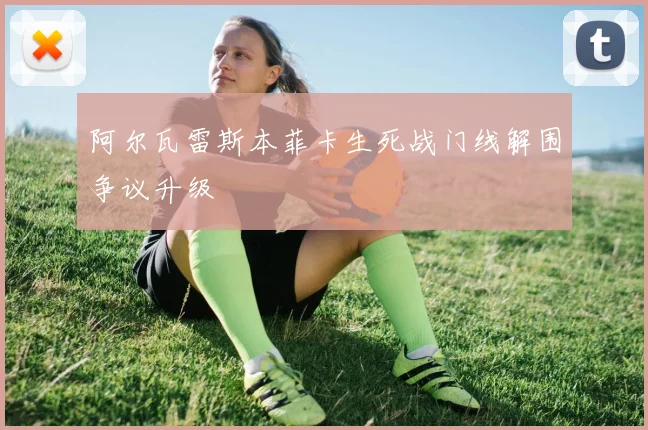阿尔瓦雷斯本菲卡生死战门线解围争议升级