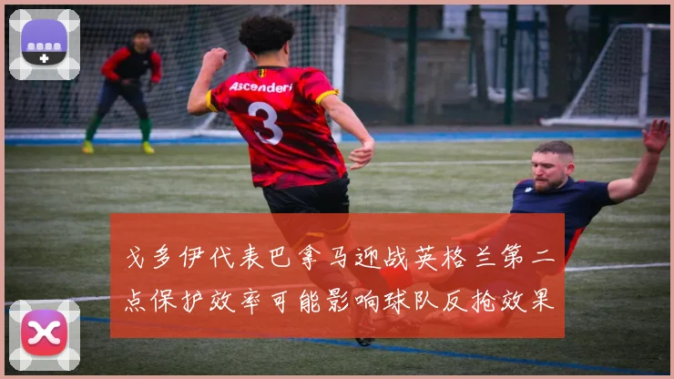 戈多伊代表巴拿马迎战英格兰第二点保护效率可能影响球队反抢效果