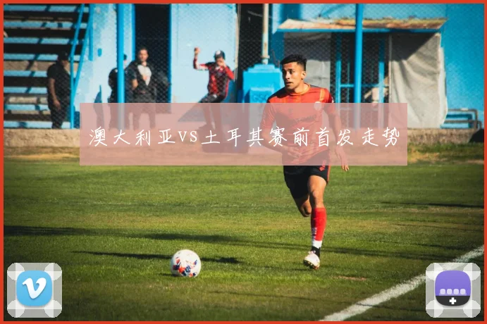 澳大利亚vs土耳其赛前首发走势