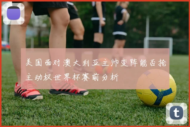美国面对澳大利亚主帅变阵能否抢主动权世界杯赛前分析