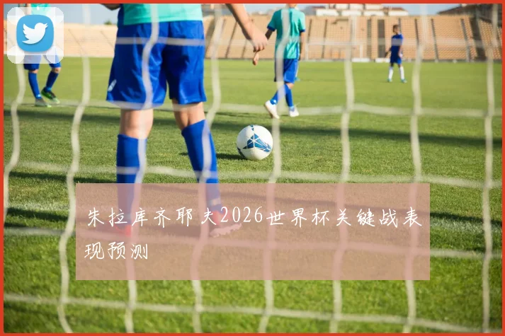 朱拉库齐耶夫2026世界杯关键战表现预测