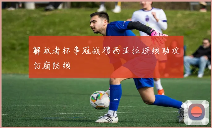 解放者杯争冠战穆西亚拉连线助攻打崩防线