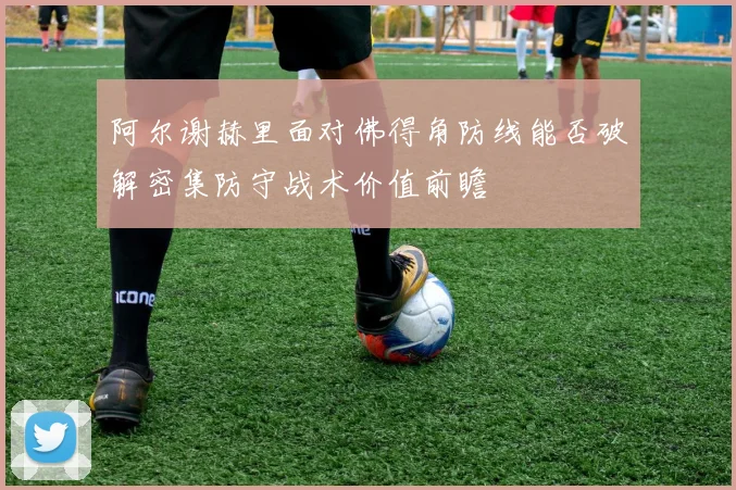阿尔谢赫里面对佛得角防线能否破解密集防守战术价值前瞻