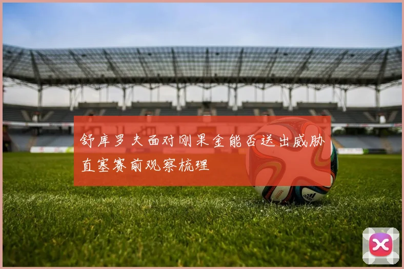 舒库罗夫面对刚果金能否送出威胁直塞赛前观察梳理