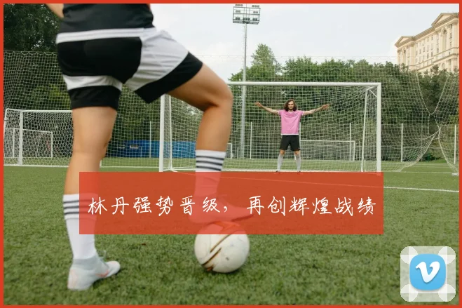 林丹强势晋级，再创辉煌战绩