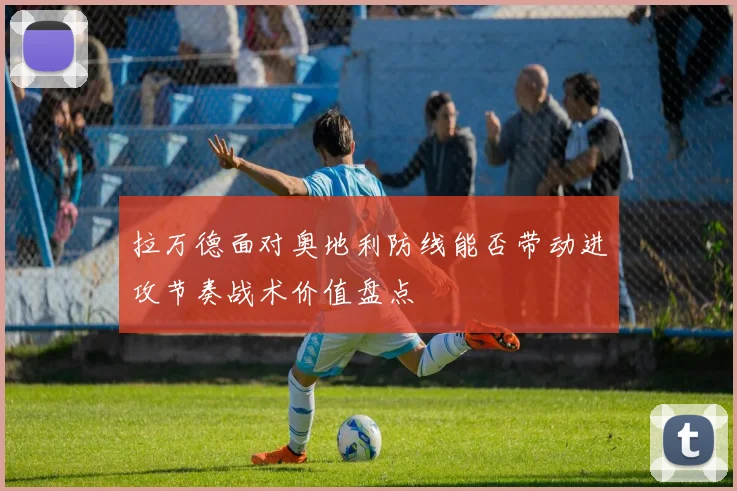 拉万德面对奥地利防线能否带动进攻节奏战术价值盘点