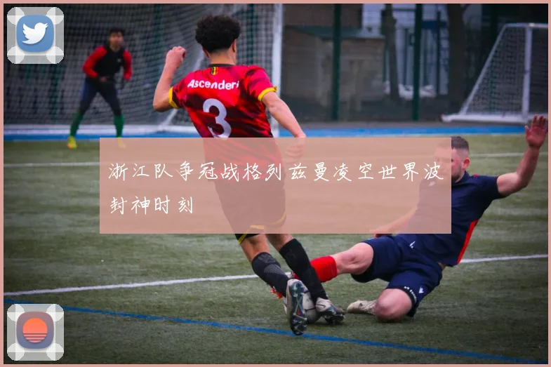 浙江队争冠战格列兹曼凌空世界波封神时刻