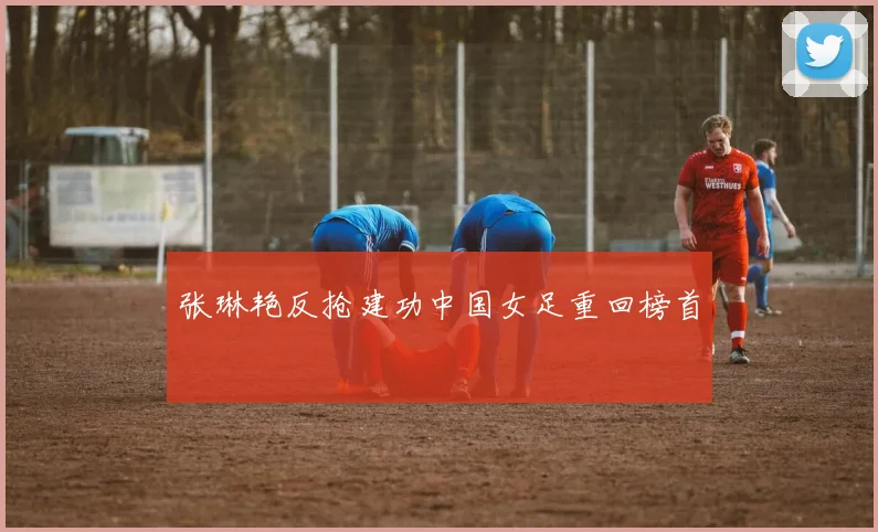 张琳艳反抢建功中国女足重回榜首