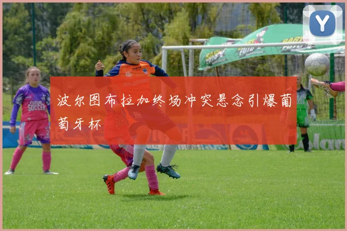 波尔图布拉加终场冲突悬念引爆葡萄牙杯