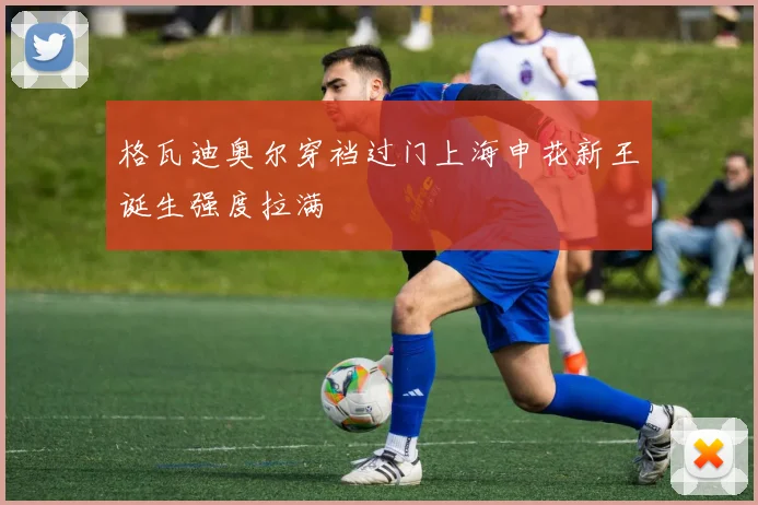 格瓦迪奥尔穿裆过门上海申花新王诞生强度拉满