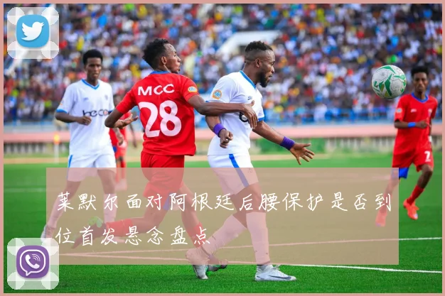 莱默尔面对阿根廷后腰保护是否到位首发悬念盘点
