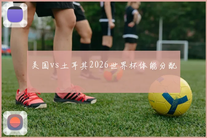 美国vs土耳其2026世界杯体能分配