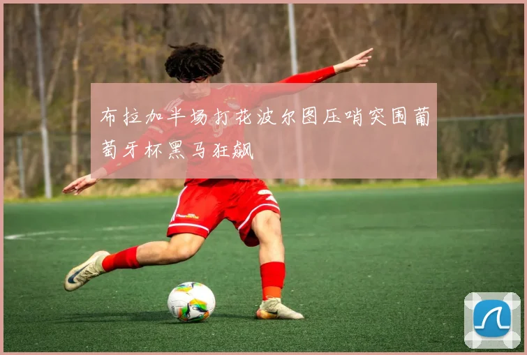 布拉加半场打花波尔图压哨突围葡萄牙杯黑马狂飙