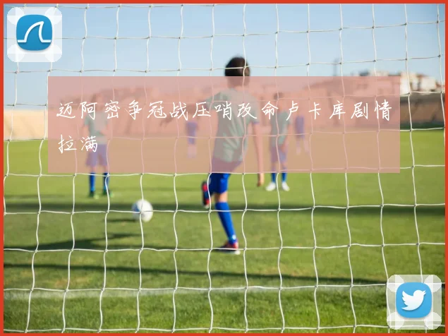 迈阿密争冠战压哨改命卢卡库剧情拉满