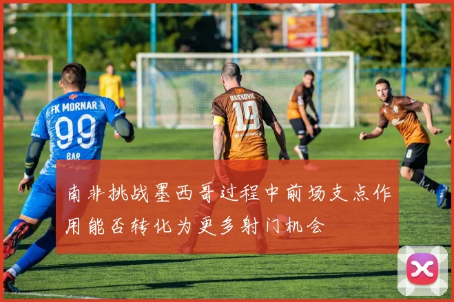 南非挑战墨西哥过程中前场支点作用能否转化为更多射门机会