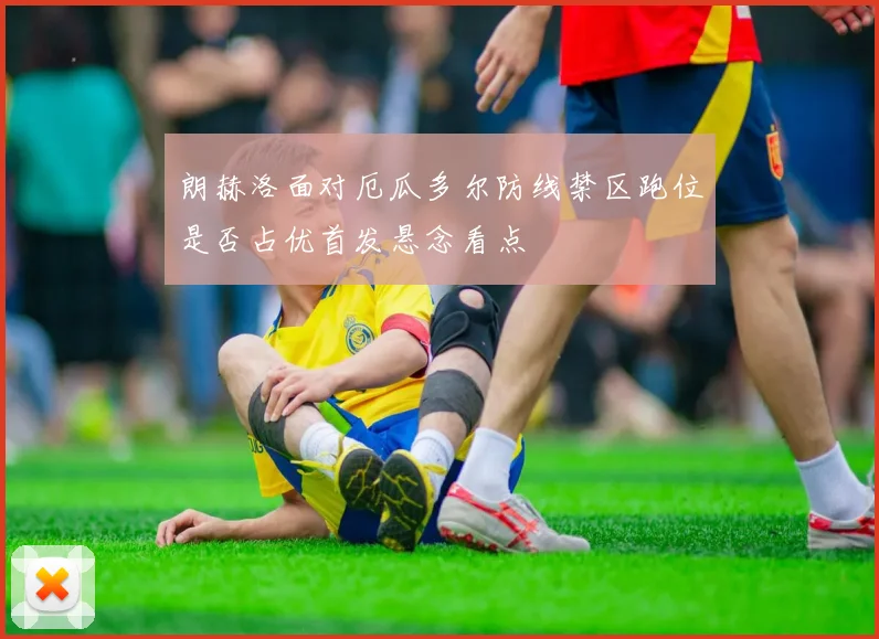 朗赫洛面对厄瓜多尔防线禁区跑位是否占优首发悬念看点