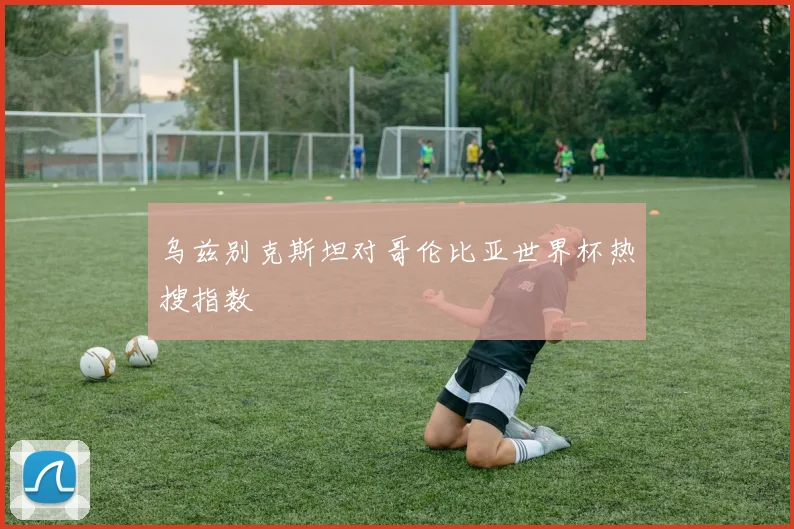 乌兹别克斯坦对哥伦比亚世界杯热搜指数