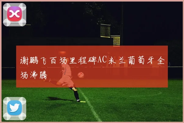 谢鹏飞百场里程碑AC米兰葡萄牙全场沸腾