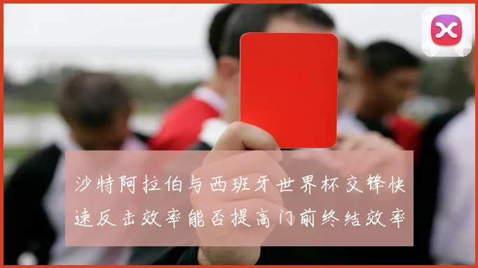沙特阿拉伯与西班牙世界杯交锋快速反击效率能否提高门前终结效率