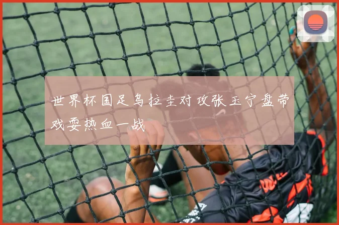 世界杯国足乌拉圭对攻张玉宁盘带戏耍热血一战