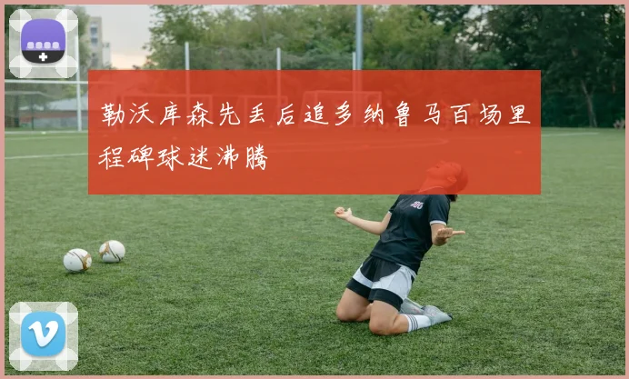 勒沃库森先丢后追多纳鲁马百场里程碑球迷沸腾