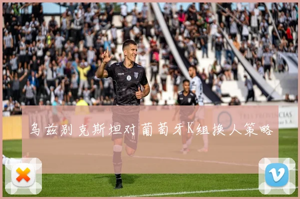 乌兹别克斯坦对葡萄牙K组换人策略