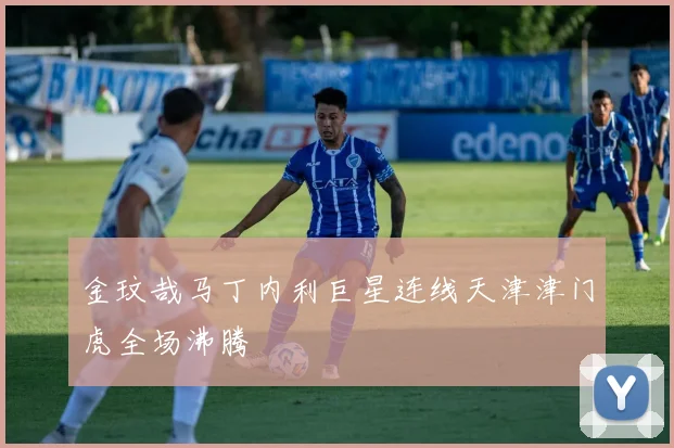 金玟哉马丁内利巨星连线天津津门虎全场沸腾