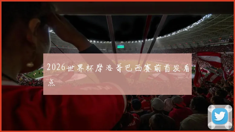2026世界杯摩洛哥巴西赛前首发看点