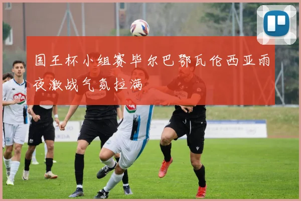 国王杯小组赛毕尔巴鄂瓦伦西亚雨夜激战气氛拉满