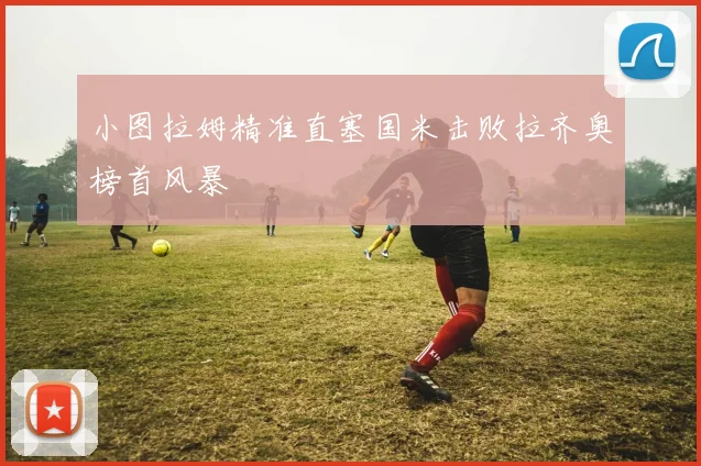 小图拉姆精准直塞国米击败拉齐奥榜首风暴