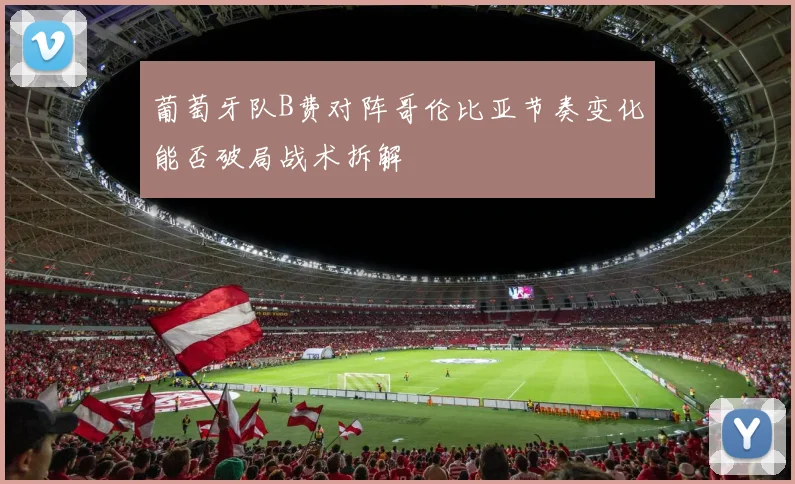 葡萄牙队B费对阵哥伦比亚节奏变化能否破局战术拆解