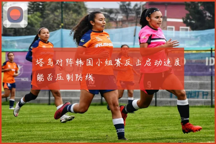 塔乌对阵韩国小组赛反击启动速度能否压制防线