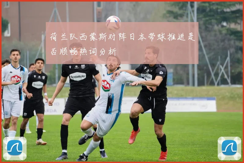 荷兰队西蒙斯对阵日本带球推进是否顺畅热词分析