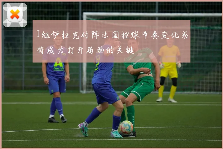 I组伊拉克对阵法国控球节奏变化或将成为打开局面的关键