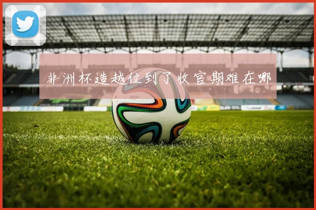 非洲杯造越位到了收官期难在哪