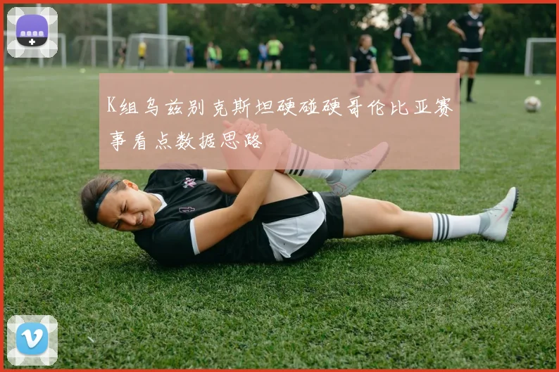 K组乌兹别克斯坦硬碰硬哥伦比亚赛事看点数据思路
