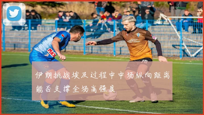伊朗挑战埃及过程中中场纵向距离能否支撑全场高强度
