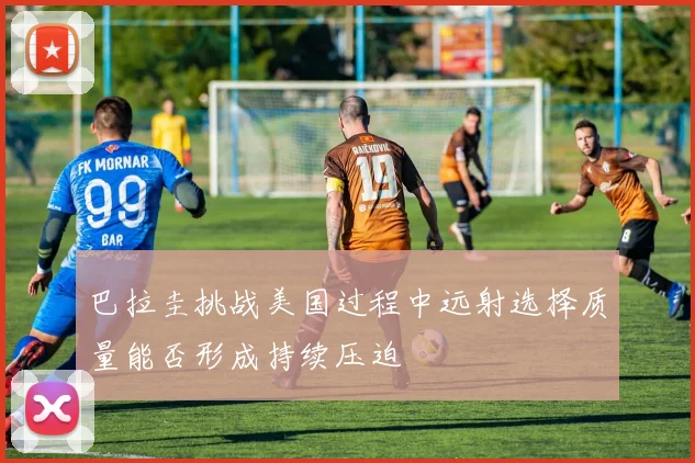 巴拉圭挑战美国过程中远射选择质量能否形成持续压迫