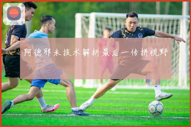 阿德耶米技术解析最后一传拼视野