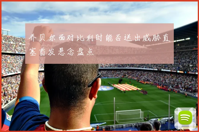 乔贝尔面对比利时能否送出威胁直塞首发悬念盘点