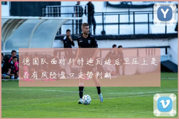 德国队面对科特迪瓦边后卫压上是否有风险盘口走势判断