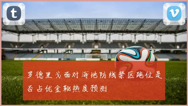 罗德里戈面对海地防线禁区跑位是否占优金靴热度预测