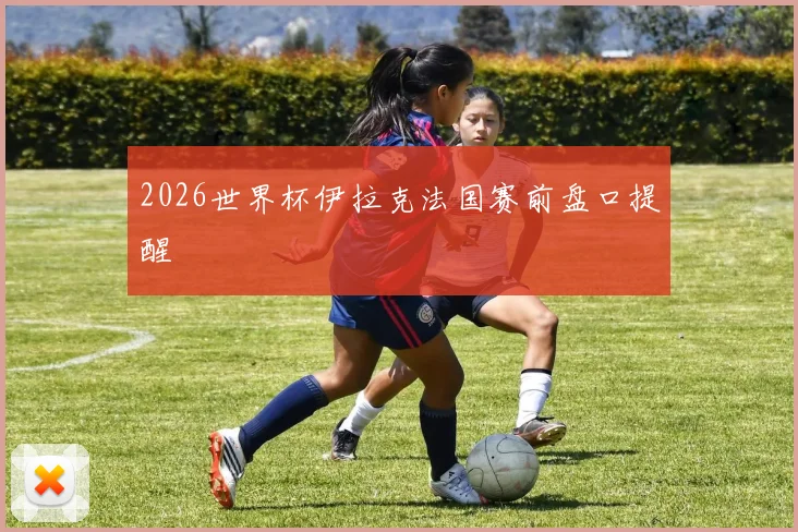 2026世界杯伊拉克法国赛前盘口提醒
