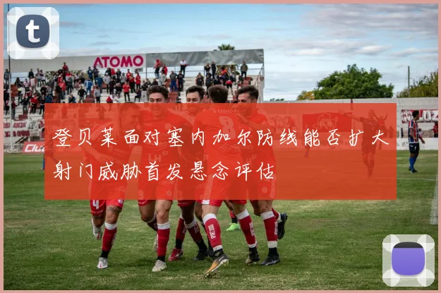 登贝莱面对塞内加尔防线能否扩大射门威胁首发悬念评估