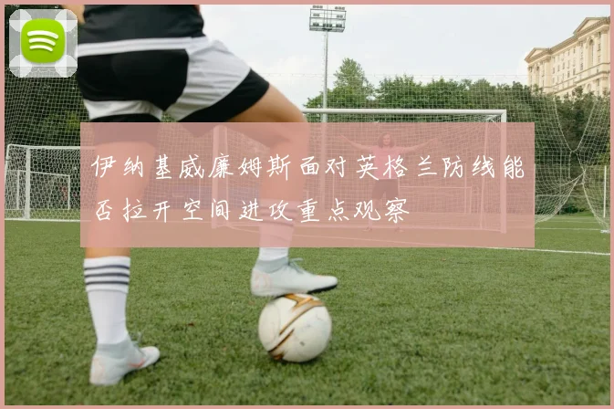 伊纳基威廉姆斯面对英格兰防线能否拉开空间进攻重点观察
